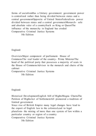 forms of socialismHas a Unitary government: government power
is centralized rather than being divided between states and a
central governmentOpposite of United StatesFederalism- power
divided between states and a central governmentMonarch- sole
and absolute ruler of a countrySuch as King or QueenThe
influence of the monarchy in England has eroded
Comparative Criminal Justice Systems
5th Edition
England:
OverviewMajor component of parliament- House of
CommonsThe real leader of the country- Prime MinisterThe
head of the political party that possesses a majority of seats in
the House of CommonsAdvisor to the monarch and chairs of the
cabinet
Comparative Criminal Justice Systems
5th Edition
England:
Historical DevelopmentEnglish bill of RightsMagna ChartaThe
Petition of RightsAct of SettlementAll pioneered a tradition of
limited government
Since rise of British Empire many legal changes have lead to
the export of English law to the coloniesLead to legal
pluralism- the mixing of more than one system of law within a
particular country or region of a country
Comparative Criminal Justice Systems
5th Edition
 