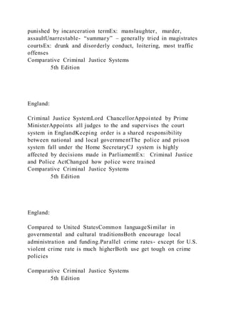 punished by incarceration termEx: manslaughter, murder,
assaultUnarrestable- “summary” – generally tried in magistrates
courtsEx: drunk and disorderly conduct, loitering, most traffic
offenses
Comparative Criminal Justice Systems
5th Edition
England:
Criminal Justice SystemLord ChancellorAppointed by Prime
MinisterAppoints all judges to the and supervises the court
system in EnglandKeeping order is a shared responsibility
between national and local governmentThe police and prison
system fall under the Home SecretaryCJ system is highly
affected by decisions made in ParliamentEx: Criminal Justice
and Police ActChanged how police were trained
Comparative Criminal Justice Systems
5th Edition
England:
Compared to United StatesCommon languageSimilar in
governmental and cultural traditionsBoth encourage local
administration and funding.Parallel crime rates- except for U.S.
violent crime rate is much higherBoth use get tough on crime
policies
Comparative Criminal Justice Systems
5th Edition
 
