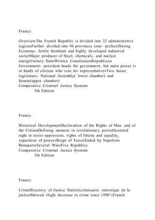 France:
OverviewThe French Republic is divided into 22 administrative
regionsFurther divided into 96 provinces (one- prefect)Strong
Economy- fertile farmland and highly developed industrial
sectorMajor producer of Steel, chemicals, and nuclear
energyUnitary StateWritten ConstitutionRepublican
Government- president heads the government, but main power is
in hands of citizens who vote for representativesTwo house
legislature- National Assembly( lower chamber) and
Senate(upper chamber)
Comparative Criminal Justice Systems
5th Edition
France:
Historical DevelopmentDeclaration of the Rights of Man and of
the CitizenDefining moment in revolutionary periodAsserted
right to resist oppression, rights of liberty and equality,
separation of powersReign of TerrorEnded by Napoleon
BonaparteSeveral WarsFive Republics
Comparative Criminal Justice Systems
5th Edition
France:
CrimeDirectory of Justice StatisticsAnnuaire statistique de la
justiceShowed slight decrease in crime since 1990’sFrench
 