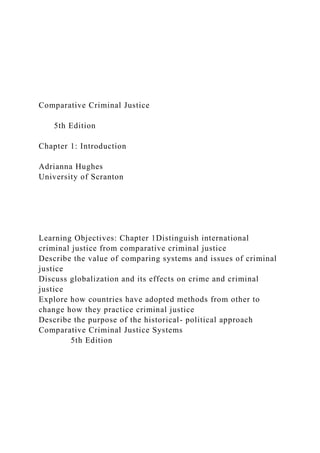 Comparative Criminal Justice
5th Edition
Chapter 1: Introduction
Adrianna Hughes
University of Scranton
Learning Objectives: Chapter 1Distinguish international
criminal justice from comparative criminal justice
Describe the value of comparing systems and issues of criminal
justice
Discuss globalization and its effects on crime and criminal
justice
Explore how countries have adopted methods from other to
change how they practice criminal justice
Describe the purpose of the historical- political approach
Comparative Criminal Justice Systems
5th Edition
 