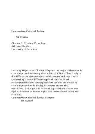 Comparative Criminal Justice
5th Edition
Chapter 6: Criminal Procedure
Adrianna Hughes
University of Scranton
Learning Objectives: Chapter 6Explore the major differences in
criminal procedure among the various families of law Analyze
the differences between adversarial systems and inquisitorial
systemsExplain the different types of constitutional
reviewDescribe how convergence has become the norms in
criminal procedure in the legal systems around the
worldIdentify the general forms of supranational courts that
deal with issues of human rights and international crime and
criminals
Comparative Criminal Justice Systems
5th Edition
 