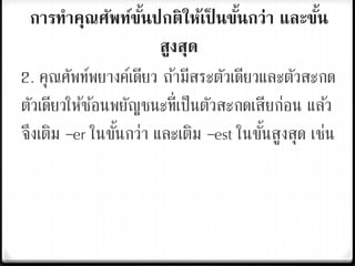 การทาคุณศัพท์ขั้นปกติให้เป็ นขั้นกว่า และขั้น
สูงสุด
2. คุณศัพท์พยางค์เดียว ถ้ามีสระตัวเดียวและตัวสะกด
ตัวเดียวให้ซ้อนพยัญชนะที่เป็นตัวสะกดเสียก่อน แล้ว
จึงเติม –er ในขั้นกว่า และเติม –est ในขั้นสูงสุด เช่น
 