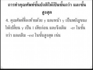 การทาคุณศัพท์ขั้นปกติให้เป็ นขั้นกว่า และขั้น
สูงสุด
4. คุณศัพท์ที่ลงท้ายด้วย y และหน้า y เป็นพยัญชนะ
ให้เปลี่ยน y เป็น I เสียก่อน และจึงเติม -er ในขั้น
กว่า และเติม –est ในขั้นสูงสุด เช่น
 