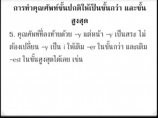 การทาคุณศัพท์ขั้นปกติให้เป็ นขั้นกว่า และขั้น
สูงสุด
5. คุณศัพท์ที่ลงท้ายด้วย –y แต่หน้า –y เป็นสระ ไม่
ต้องเปลี่ยน –y เป็น i ให้เติม –er ในขั้นกว่า และเติม
–est ในขั้นสูงสุดได้เลย เช่น
 
