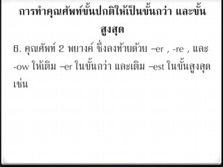 การทาคุณศัพท์ขั้นปกติให้เป็ นขั้นกว่า และขั้น
สูงสุด
6. คุณศัพท์ 2 พยางค์ ซึ่งลงท้ายด้วย –er , -re , และ
-ow ให้เติม –er ในขั้นกว่า และเติม –est ในขั้นสูงสุด
เช่น
 