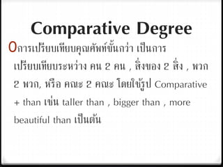 Comparative Degree
0การเปรียบเทียบคุณศัพท์ขั้นกว่า เป็นการ
เปรียบเทียบระหว่าง คน 2 คน , สิ่งของ 2 สิ่ง , พวก
2 พวก, หรือ คณะ 2 คณะ โดยใช้รูป Comparative
+ than เช่น taller than , bigger than , more
beautiful than เป็นต้น
 