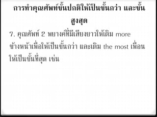 การทาคุณศัพท์ขั้นปกติให้เป็ นขั้นกว่า และขั้น
สูงสุด
7. คุณศัพท์ 2 พยางค์ที่มีเสียงยาวให้เติม more
ข้างหน้าเพื่อให้เป็นขั้นกว่า และเติม the most เพื่อน
ให้เป็นขั้นที่สุด เช่น
 