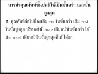 การทาคุณศัพท์ขั้นปกติให้เป็ นขั้นกว่า และขั้น
สูงสุด
8. คุณศัพท์ต่อไปนี้จะเติม –er ในขั้นกว่า เติม –est
ในขั้นสูงสุด หรือจะใช้more เติมหน้าในขั้นกว่า ใช้
the most เติมหน้าในขั้นสูงสุดก็ได้ได้แก่
 