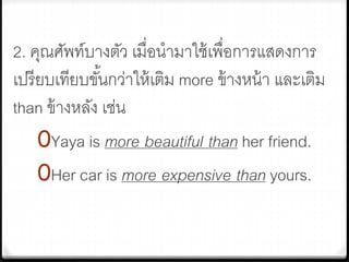 2. คุณศัพท์บางตัว เมื่อนามาใช้เพื่อการแสดงการ
เปรียบเทียบขั้นกว่าให้เติม more ข้างหน้า และเติม
than ข้างหลัง เช่น
0Yaya is more beautiful than her friend.
0Her car is more expensive than yours.
 