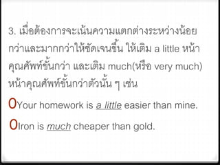 3. เมื่อต้องการจะเน้นความแตกต่างระหว่างน้อย
กว่าและมากกว่าให้ชัดเจนขึ้น ให้เติม a little หน้า
คุณศัพท์ขั้นกว่า และเติม much(หรือ very much)
หน้าคุณศัพท์ขั้นกว่าตัวนั้น ๆ เช่น
0Your homework is a little easier than mine.
0Iron is much cheaper than gold.
 