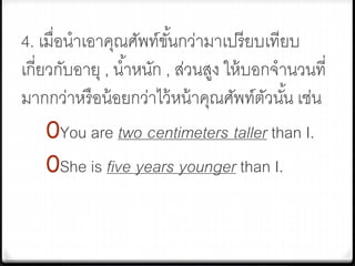 4. เมื่อนาเอาคุณศัพท์ขั้นกว่ามาเปรียบเทียบ
เกี่ยวกับอายุ , น้าหนัก , ส่วนสูง ให้บอกจานวนที่
มากกว่าหรือน้อยกว่าไว้หน้าคุณศัพท์ตัวนั้น เช่น
0You are two centimeters taller than I.
0She is five years younger than I.
 
