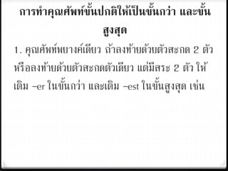 การทาคุณศัพท์ขั้นปกติให้เป็ นขั้นกว่า และขั้น
สูงสุด
1. คุณศัพท์พยางค์เดียว ถ้าลงท้ายด้วยตัวสะกด 2 ตัว
หรือลงท้ายด้วยตัวสะกดตัวเดียว แต่มีสระ 2 ตัว ให้
เติม –er ในขั้นกว่า และเติม –est ในขั้นสูงสุด เช่น
 