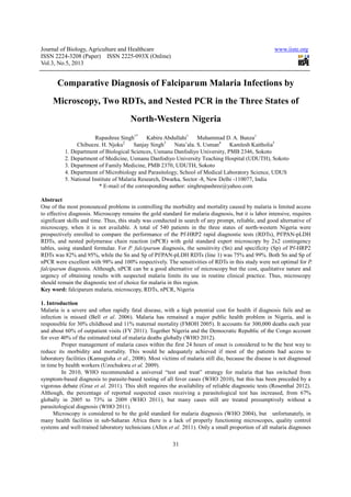 Journal of Biology, Agriculture and Healthcare
ISSN 2224-3208 (Paper) ISSN 2225
Vol.3, No.5, 2013
Comparative Diagnosis of
Microscopy, Two RDTs, and
Rupashree Singh
Chibueze. H. Njoku2
1. Department of Biological Sciences, Usmanu Danfodiyo University, PMB 2346, Sokoto
2. Department of Medicine, Usmanu Danfodiyo University Teaching Hospital (UDUTH), Sokoto
3. Department of Family Medicine, PMB 2370, UDUTH, Sokoto
4. Department of Microbiology and Parasitology, School of Medical Laboratory Science, UDUS
5. National Institute of Malaria Research, Dwarka, Sector
* E-mail of the corresponding author: singhrupashree@yahoo.com
Abstract
One of the most pronounced problems in controlling the morbidity and mortality caused by malaria is limited access
to effective diagnosis. Microscopy remains the gold standard for malaria diagnosis, but it is labor intensive, requires
significant skills and time. Thus, this study was
microscopy, when it is not available. A total of 540 patients in the three states of north
prospectively enrolled to compare the performance of the Pf
RDTs, and nested polymerase chain reaction (nPCR) with gold standard expert microscopy
tables, using standard formulae. For
RDTs was 82% and 95%, while the Sn and Sp of Pf/PAN
nPCR were excellent with 98% and 100% respectively. The sensitivities of RDTs in this study were not optimal for
falciparum diagnosis. Although, nPC
urgency of obtaining results with suspected malaria limits its use in routine clinical practice. Thus, microscopy
should remain the diagnostic test of choice for malaria in this
Key word: falciparum malaria, microscopy,
1. Introduction
Malaria is a severe and often rapidly fatal disease, with a high potential cost for health if diagnosis fails and an
infection is missed (Bell et al. 2006)
responsible for 30% childhood and 11% maternal mortality (FMOH 2005). It accounts for 300,000 deaths each year
and about 60% of outpatient visits (FY 2011).
for over 40% of the estimated total of malaria deaths globally (WHO 2012).
Proper management of malaria cases within the first 24 hours of onset is considered to be the best way to
reduce its morbidity and mortality. This would be
laboratory facilities (Kamugisha et al.
in time by health workers (Uzochukwu
In 2010, WHO recommended a
symptom-based diagnosis to parasite
vigorous debate (Graz et al. 2011). This shift requires the availabilit
Although, the percentage of reported suspected cases receiving a parasitological
globally in 2005 to 73% in 2009
parasitological diagnosis (WHO 2011)
Microscopy is considered to be the gold standard for malaria diagnosis
many health facilities in sub-Saharan Africa there is a lack of properly functioning microscopes, quality
systems and well-trained laboratory technicians
Journal of Biology, Agriculture and Healthcare
208 (Paper) ISSN 2225-093X (Online)
31
Comparative Diagnosis of Falciparum Malaria Infections by
RDTs, and Nested PCR in the Three States of
North-Western Nigeria
Rupashree Singh1*
Kabiru Abdullahi1
Muhammad D. A. Bunza
2
Sanjay Singh3
Nata’ala. S. Usman4
Kamlesh Kaitholia
1. Department of Biological Sciences, Usmanu Danfodiyo University, PMB 2346, Sokoto
2. Department of Medicine, Usmanu Danfodiyo University Teaching Hospital (UDUTH), Sokoto
3. Department of Family Medicine, PMB 2370, UDUTH, Sokoto
iology and Parasitology, School of Medical Laboratory Science, UDUS
5. National Institute of Malaria Research, Dwarka, Sector -8, New Delhi -110077, India
mail of the corresponding author: singhrupashree@yahoo.com
roblems in controlling the morbidity and mortality caused by malaria is limited access
to effective diagnosis. Microscopy remains the gold standard for malaria diagnosis, but it is labor intensive, requires
significant skills and time. Thus, this study was conducted in search of any prompt, reliable, and good alternative of
microscopy, when it is not available. A total of 540 patients in the three states of north
prospectively enrolled to compare the performance of the Pf-HRP2 rapid diagnostic tests (RDTs), Pf/PAN
RDTs, and nested polymerase chain reaction (nPCR) with gold standard expert microscopy
For P. falciparum diagnosis, the sensitivity (Sn) and specificity (Sp)
DTs was 82% and 95%, while the Sn and Sp of Pf/PAN-pLDH RDTs (line 1) was 75% and 99%. Both Sn and Sp of
nPCR were excellent with 98% and 100% respectively. The sensitivities of RDTs in this study were not optimal for
diagnosis. Although, nPCR can be a good alternative of microscopy but the cost, qualitative nature and
urgency of obtaining results with suspected malaria limits its use in routine clinical practice. Thus, microscopy
should remain the diagnostic test of choice for malaria in this region.
falciparum malaria, microscopy, RDTs, nPCR, Nigeria
Malaria is a severe and often rapidly fatal disease, with a high potential cost for health if diagnosis fails and an
. 2006). Malaria has remained a major public health problem in Nigeria, and
childhood and 11% maternal mortality (FMOH 2005). It accounts for 300,000 deaths each year
(FY 2011). Together Nigeria and the Democratic Repu
for over 40% of the estimated total of malaria deaths globally (WHO 2012).
Proper management of malaria cases within the first 24 hours of onset is considered to be the best way to
reduce its morbidity and mortality. This would be adequately achieved if most of the patients had access to
et al., 2008). Most victims of malaria still die, because the disease is not diagnosed
(Uzochukwu et al. 2009).
In 2010, WHO recommended a universal “test and treat” strategy for malaria that
based diagnosis to parasite-based testing of all fever cases (WHO 2010), but this has been preceded by a
. This shift requires the availability of reliable diagnostic tests
percentage of reported suspected cases receiving a parasitological test has increased, from 67%
in 2009 (WHO 2011), but many cases still are treated presumptively withou
(WHO 2011).
Microscopy is considered to be the gold standard for malaria diagnosis (WHO 2004), but
Saharan Africa there is a lack of properly functioning microscopes, quality
trained laboratory technicians (Allen et al. 2011). Only a small proportion of all malaria diagnoses
www.iiste.org
Falciparum Malaria Infections by
Three States of
Muhammad D. A. Bunza1
Kamlesh Kaitholia5
1. Department of Biological Sciences, Usmanu Danfodiyo University, PMB 2346, Sokoto
2. Department of Medicine, Usmanu Danfodiyo University Teaching Hospital (UDUTH), Sokoto
iology and Parasitology, School of Medical Laboratory Science, UDUS
110077, India
mail of the corresponding author: singhrupashree@yahoo.com
roblems in controlling the morbidity and mortality caused by malaria is limited access
to effective diagnosis. Microscopy remains the gold standard for malaria diagnosis, but it is labor intensive, requires
conducted in search of any prompt, reliable, and good alternative of
microscopy, when it is not available. A total of 540 patients in the three states of north-western Nigeria were
gnostic tests (RDTs), Pf/PAN-pLDH
RDTs, and nested polymerase chain reaction (nPCR) with gold standard expert microscopy by 2x2 contingency
specificity (Sp) of Pf-HRP2
pLDH RDTs (line 1) was 75% and 99%. Both Sn and Sp of
nPCR were excellent with 98% and 100% respectively. The sensitivities of RDTs in this study were not optimal for P.
R can be a good alternative of microscopy but the cost, qualitative nature and
urgency of obtaining results with suspected malaria limits its use in routine clinical practice. Thus, microscopy
Malaria is a severe and often rapidly fatal disease, with a high potential cost for health if diagnosis fails and an
remained a major public health problem in Nigeria, and is
childhood and 11% maternal mortality (FMOH 2005). It accounts for 300,000 deaths each year
Together Nigeria and the Democratic Republic of the Congo account
Proper management of malaria cases within the first 24 hours of onset is considered to be the best way to
adequately achieved if most of the patients had access to
. Most victims of malaria still die, because the disease is not diagnosed
universal “test and treat” strategy for malaria that has switched from
based testing of all fever cases (WHO 2010), but this has been preceded by a
y of reliable diagnostic tests (Rosenthal 2012).
test has increased, from 67%
, but many cases still are treated presumptively without a
(WHO 2004), but unfortunately, in
Saharan Africa there is a lack of properly functioning microscopes, quality control
. Only a small proportion of all malaria diagnoses
 