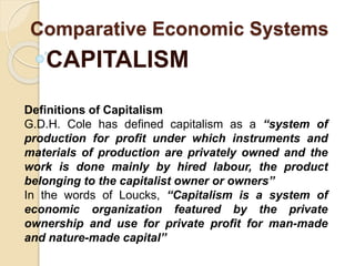 Comparative Economic Systems
CAPITALISM
Definitions of Capitalism
G.D.H. Cole has defined capitalism as a “system of
production for profit under which instruments and
materials of production are privately owned and the
work is done mainly by hired labour, the product
belonging to the capitalist owner or owners”
In the words of Loucks, “Capitalism is a system of
economic organization featured by the private
ownership and use for private profit for man-made
and nature-made capital”
 