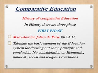 History of comparative Education
In History there are three phase
FIRST PHASE
Marc-Antoine Julien de Paris 1817 A.D
Tabulate the basic element of the Education
system for drawing out some principle and
conclusion. No consideration on Economic,
political , social and religious conditions
Comparative Education