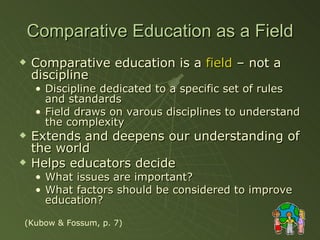 Comparative Education as a Field Comparative education is a  field  – not a discipline Discipline dedicated to a specific set of rules and standards Field draws on varous disciplines to understand the complexity Extends and deepens our understanding of the world Helps educators decide What issues are important? What factors should be considered to improve education? (Kubow & Fossum, p. 7) 
