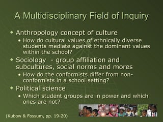 A Multidisciplinary Field of Inquiry Anthropology concept of culture How do cultural values of ethnically diverse students mediate against the dominant values within the school? Sociology  - group affiliation and subcultures, social norms and mores How do the conformists differ from non-conformists in a school setting? Political science  Which student groups are in power and which ones are not? (Kubow & Fossum, pp. 19-20) 