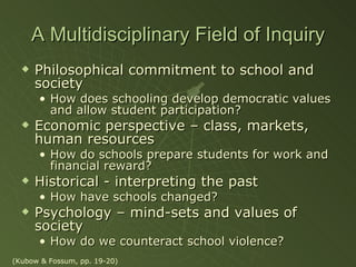 A Multidisciplinary Field of Inquiry Philosophical commitment to school and society How does schooling develop democratic values and allow student participation? Economic perspective – class, markets, human resources How do schools prepare students for work and financial reward? Historical - interpreting the past How have schools changed? Psychology – mind-sets and values of society How do we counteract school violence? (Kubow & Fossum, pp. 19-20) 