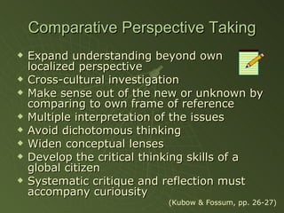 Comparative Perspective Taking Expand understanding beyond own localized perspective Cross-cultural investigation Make sense out of the new or unknown by comparing to own frame of reference Multiple interpretation of the issues Avoid dichotomous thinking Widen conceptual lenses Develop the critical thinking skills of a global citizen Systematic critique and reflection must accompany curiousity (Kubow & Fossum, pp. 26-27) 