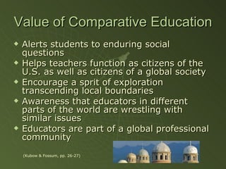 Value of Comparative Education Alerts students to enduring social questions Helps teachers function as citizens of the U.S. as well as citizens of a global society Encourage a sprit of exploration transcending local boundaries Awareness that educators in different parts of the world are wrestling with similar issues Educators are part of a global professional community (Kubow & Fossum, pp. 26-27) 