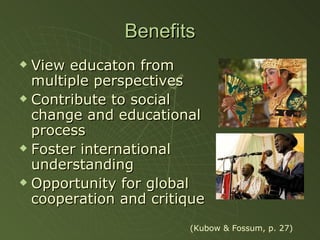 Benefits View educaton from multiple perspectives Contribute to social change and educational process Foster international understanding Opportunity for global cooperation and critique (Kubow & Fossum, p. 27) 
