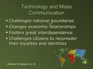 Technology and Mass Communication Challenges national boundaries Changes economic relationships Fosters great interdependence Challenges citizens to reconsider their loyalites and identities (Kubow & Fossum, p. 4) 
