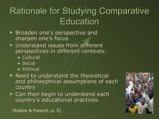 Rationale for Studying Comparative Education Broaden one’s perspective and sharpen one’s focus Understand issues from different perspectives in different contexts: Cultural Social Political Need to understand the theoretical and philosophical assumptions of each country Can then begin to understand each country’s educational practices. (Kubow & Fossum, p. 5) 