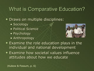 What is Comparative Education? Draws on multiple disciplines: Sociology Political Science Psychology Anthropology Examine the role education plays in the individual and national development Examine how societal values influence attitudes about how we educate (Kubow & Fossum, p. 6) 