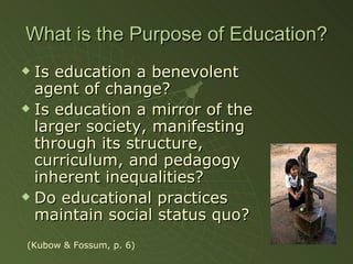 What is the Purpose of Education? Is education a benevolent agent of change? Is education a mirror of the larger society, manifesting through its structure, curriculum, and pedagogy inherent inequalities? Do educational practices maintain social status quo? (Kubow & Fossum, p. 6) 