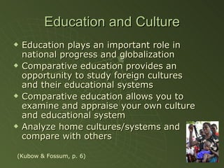 Education and Culture Education plays an important role in national progress and globalization Comparative education provides an opportunity to study foreign cultures and their educational systems Comparative education allows you to examine and appraise your own culture and educational system Analyze home cultures/systems and compare with others (Kubow & Fossum, p. 6) 