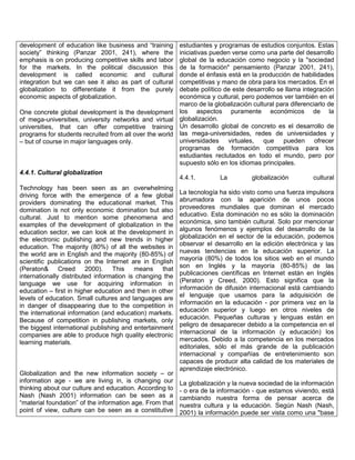 development of education like business and ―training
society‖ thinking (Panzar 2001, 241), where the
emphasis is on producing competitive skills and labor
for the markets. In the political discussion this
development is called economic and cultural
integration but we can see it also as part of cultural
globalization to differentiate it from the purely
economic aspects of globalization.

estudiantes y programas de estudios conjuntos. Estas
iniciativas pueden verse como una parte del desarrollo
global de la educación como negocio y la "sociedad
de la formación" pensamiento (Panzar 2001, 241),
donde el énfasis está en la producción de habilidades
competitivas y mano de obra para los mercados. En el
debate político de este desarrollo se llama integración
económica y cultural, pero podemos ver también en el
marco de la globalización cultural para diferenciarlo de
One concrete global development is the development los aspectos puramente económicos de la
of mega-universities, university networks and virtual globalización.
universities, that can offer competitive training Un desarrollo global de concreto es el desarrollo de
programs for students recruited from all over the world las mega-universidades, redes de universidades y
universidades virtuales, que pueden ofrecer
– but of course in major languages only.
programas de formación competitiva para los
estudiantes reclutados en todo el mundo, pero por
supuesto sólo en los idiomas principales.
4.4.1. Cultural globalization
Technology has been seen as an overwhelming
driving force with the emergence of a few global
providers dominating the educational market. This
domination is not only economic domination but also
cultural. Just to mention some phenomena and
examples of the development of globalization in the
education sector, we can look at the development in
the electronic publishing and new trends in higher
education. The majority (80%) of all the websites in
the world are in English and the majority (80-85%) of
scientific publications on the Internet are in English
(Peraton& Creed 2000). This means that
internationally distributed information is changing the
language we use for acquiring information in
education – first in higher education and then in other
levels of education. Small cultures and languages are
in danger of disappearing due to the competition in
the international information (and education) markets.
Because of competition in publishing markets, only
the biggest international publishing and entertainment
companies are able to produce high quality electronic
learning materials.

Globalization and the new information society – or
information age - we are living in, is changing our
thinking about our culture and education. According to
Nash (Nash 2001) information can be seen as a
―material foundation‖ of the information age. From that
point of view, culture can be seen as a constitutive

4.4.1.

La

globalización

cultural

La tecnología ha sido visto como una fuerza impulsora
abrumadora con la aparición de unos pocos
proveedores mundiales que dominan el mercado
educativo. Esta dominación no es sólo la dominación
económica, sino también cultural. Solo por mencionar
algunos fenómenos y ejemplos del desarrollo de la
globalización en el sector de la educación, podemos
observar el desarrollo en la edición electrónica y las
nuevas tendencias en la educación superior. La
mayoría (80%) de todos los sitios web en el mundo
son en Inglés y la mayoría (80-85%) de las
publicaciones científicas en Internet están en Inglés
(Peraton y Creed, 2000). Esto significa que la
información de difusión internacional está cambiando
el lenguaje que usamos para la adquisición de
información en la educación - por primera vez en la
educación superior y luego en otros niveles de
educación. Pequeñas culturas y lenguas están en
peligro de desaparecer debido a la competencia en el
internacional de la información (y educación) los
mercados. Debido a la competencia en los mercados
editoriales, sólo el más grande de la publicación
internacional y compañías de entretenimiento son
capaces de producir alta calidad de los materiales de
aprendizaje electrónico.
La globalización y la nueva sociedad de la información
- o era de la información - que estamos viviendo, está
cambiando nuestra forma de pensar acerca de
nuestra cultura y la educación. Según Nash (Nash,
2001) la información puede ser vista como una "base

 