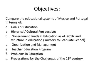 Objectives:
Compare the educational systems of Mexico and Portugal
in terms of:
a. Goals of Education
b. Historical/ Cultu...