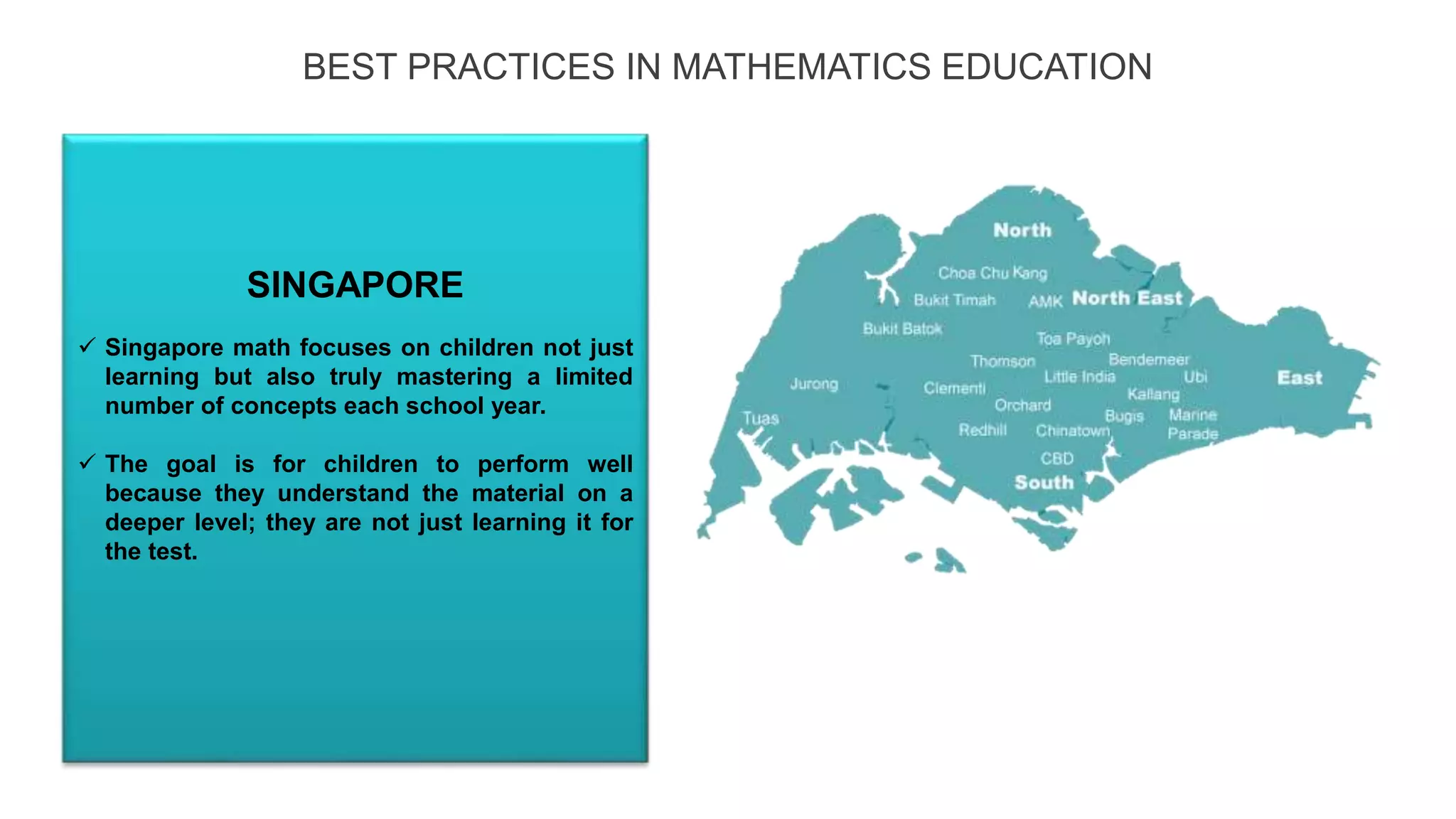BEST PRACTICES IN MATHEMATICS EDUCATION
 Singapore math focuses on children not just
learning but also truly mastering a limited
number of concepts each school year.
 The goal is for children to perform well
because they understand the material on a
deeper level; they are not just learning it for
the test.
SINGAPORE
ENGLAND
 