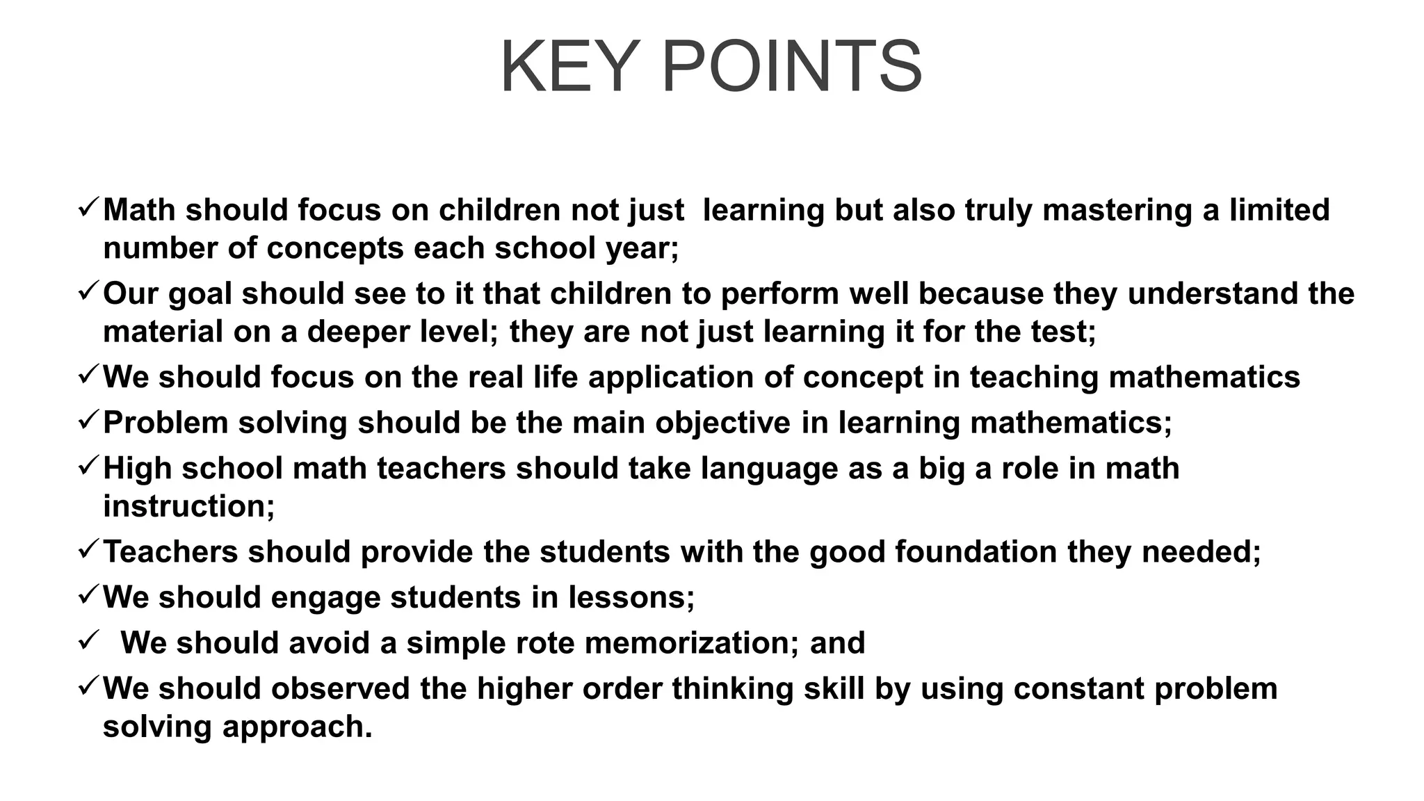 KEY POINTS
Math should focus on children not just learning but also truly mastering a limited
number of concepts each school year;
Our goal should see to it that children to perform well because they understand the
material on a deeper level; they are not just learning it for the test;
We should focus on the real life application of concept in teaching mathematics
Problem solving should be the main objective in learning mathematics;
High school math teachers should take language as a big a role in math
instruction;
Teachers should provide the students with the good foundation they needed;
We should engage students in lessons;
 We should avoid a simple rote memorization; and
We should observed the higher order thinking skill by using constant problem
solving approach.
 