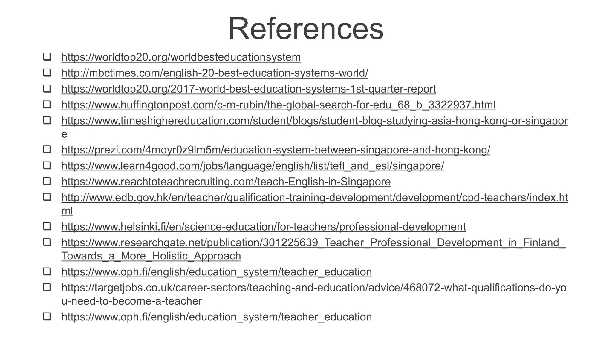 References
 https://worldtop20.org/worldbesteducationsystem
 http://mbctimes.com/english-20-best-education-systems-world/
 https://worldtop20.org/2017-world-best-education-systems-1st-quarter-report
 https://www.huffingtonpost.com/c-m-rubin/the-global-search-for-edu_68_b_3322937.html
 https://www.timeshighereducation.com/student/blogs/student-blog-studying-asia-hong-kong-or-singapor
e
 https://prezi.com/4moyr0z9lm5m/education-system-between-singapore-and-hong-kong/
 https://www.learn4good.com/jobs/language/english/list/tefl_and_esl/singapore/
 https://www.reachtoteachrecruiting.com/teach-English-in-Singapore
 http://www.edb.gov.hk/en/teacher/qualification-training-development/development/cpd-teachers/index.ht
ml
 https://www.helsinki.fi/en/science-education/for-teachers/professional-development
 https://www.researchgate.net/publication/301225639_Teacher_Professional_Development_in_Finland_
Towards_a_More_Holistic_Approach
 https://www.oph.fi/english/education_system/teacher_education
 https://targetjobs.co.uk/career-sectors/teaching-and-education/advice/468072-what-qualifications-do-yo
u-need-to-become-a-teacher
 https://www.oph.fi/english/education_system/teacher_education
 