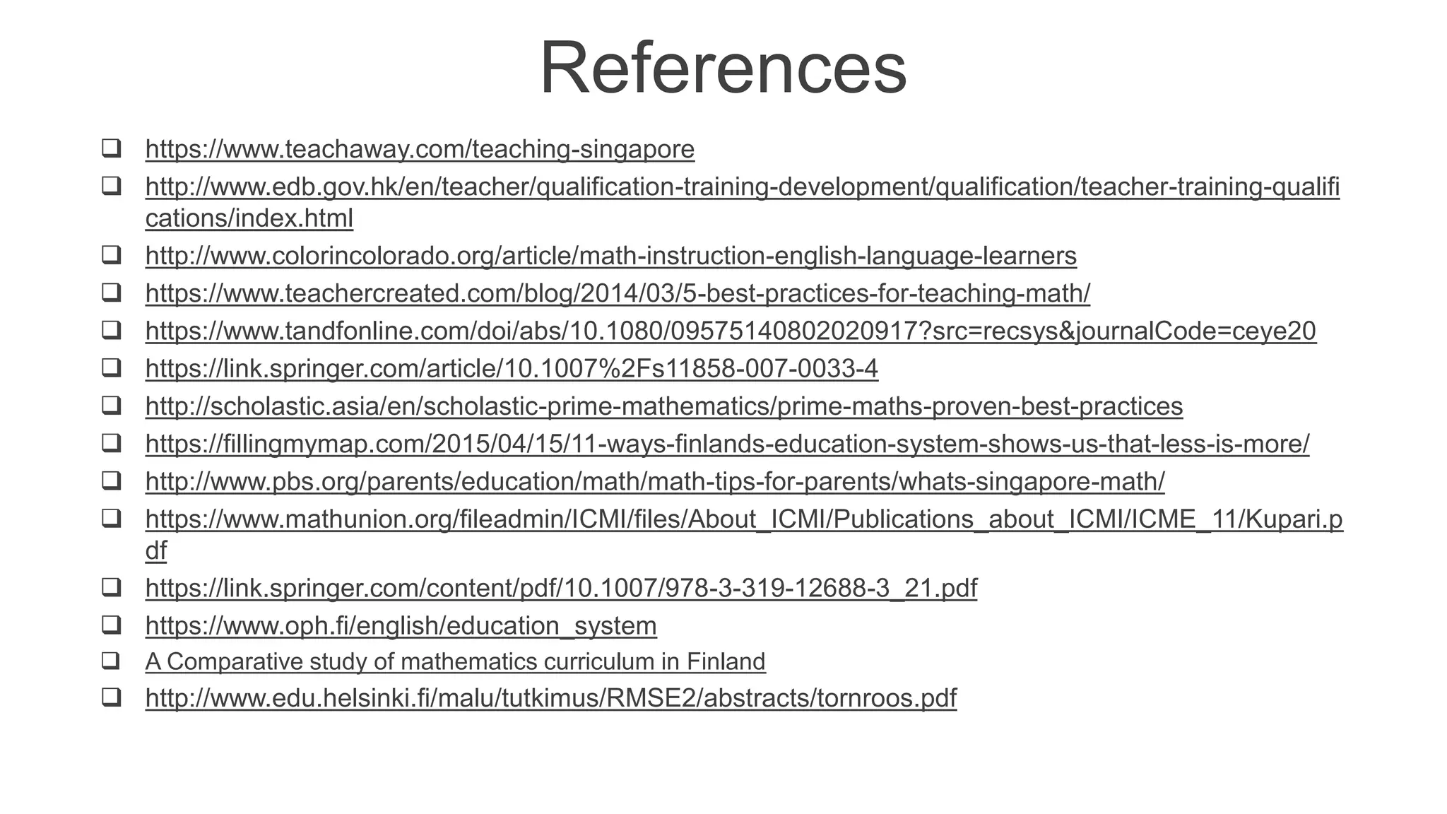 References
 https://www.teachaway.com/teaching-singapore
 http://www.edb.gov.hk/en/teacher/qualification-training-development/qualification/teacher-training-qualifi
cations/index.html
 http://www.colorincolorado.org/article/math-instruction-english-language-learners
 https://www.teachercreated.com/blog/2014/03/5-best-practices-for-teaching-math/
 https://www.tandfonline.com/doi/abs/10.1080/09575140802020917?src=recsys&journalCode=ceye20
 https://link.springer.com/article/10.1007%2Fs11858-007-0033-4
 http://scholastic.asia/en/scholastic-prime-mathematics/prime-maths-proven-best-practices
 https://fillingmymap.com/2015/04/15/11-ways-finlands-education-system-shows-us-that-less-is-more/
 http://www.pbs.org/parents/education/math/math-tips-for-parents/whats-singapore-math/
 https://www.mathunion.org/fileadmin/ICMI/files/About_ICMI/Publications_about_ICMI/ICME_11/Kupari.p
df
 https://link.springer.com/content/pdf/10.1007/978-3-319-12688-3_21.pdf
 https://www.oph.fi/english/education_system
 A Comparative study of mathematics curriculum in Finland
 http://www.edu.helsinki.fi/malu/tutkimus/RMSE2/abstracts/tornroos.pdf
 