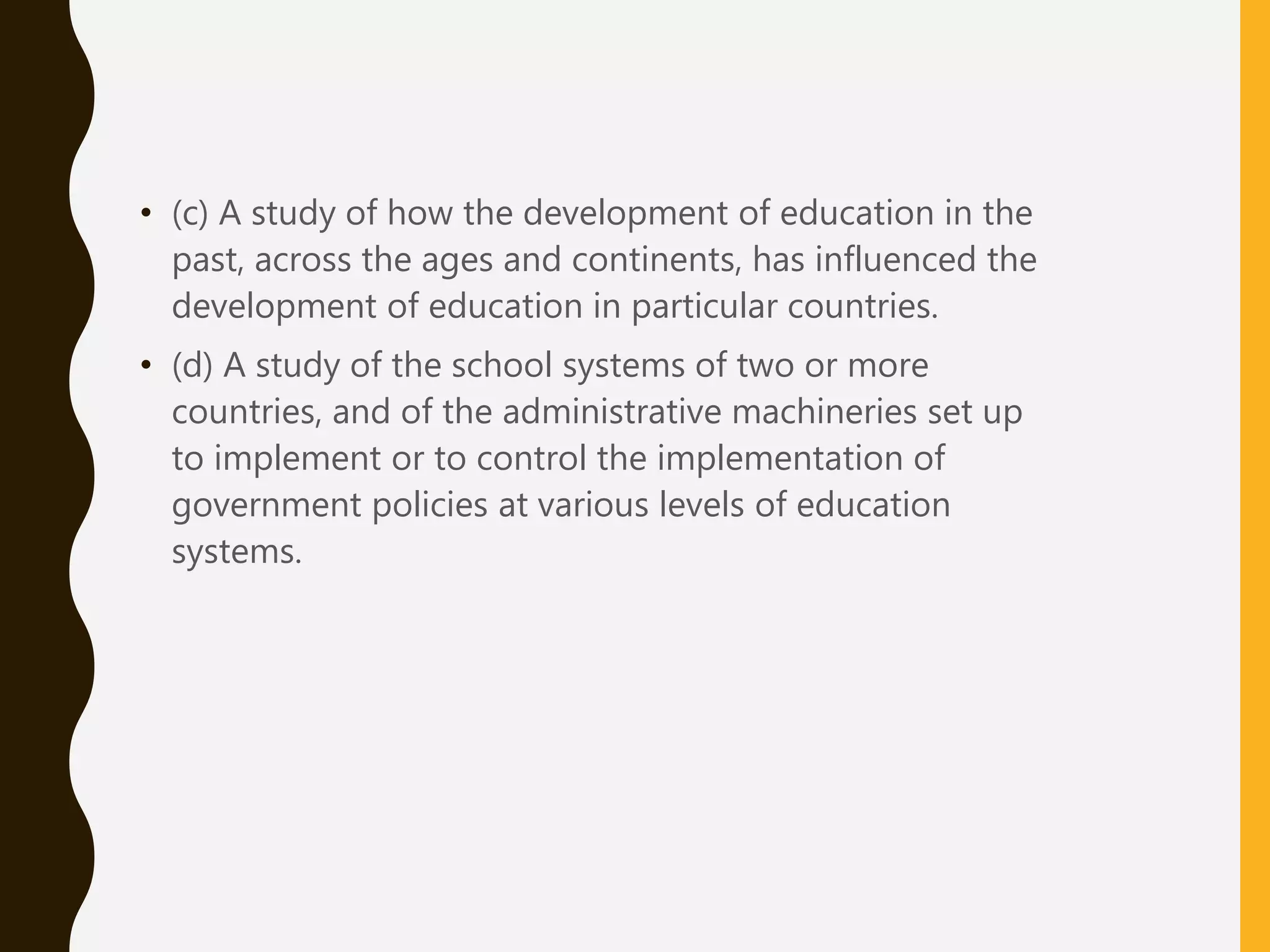 • (c) A study of how the development of education in the
past, across the ages and continents, has influenced the
development of education in particular countries.
• (d) A study of the school systems of two or more
countries, and of the administrative machineries set up
to implement or to control the implementation of
government policies at various levels of education
systems.
 