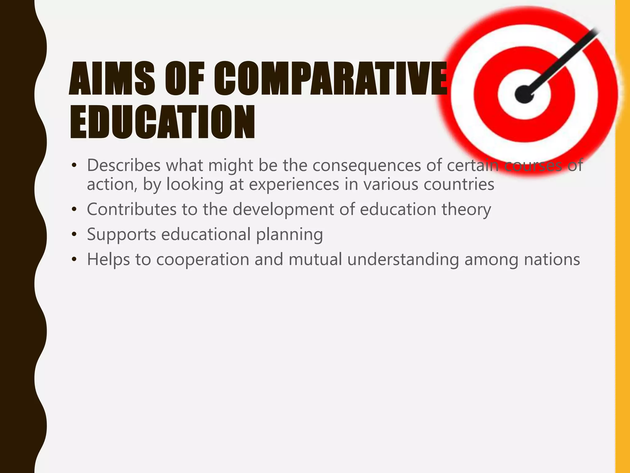 AIMS OF COMPARATIVE
EDUCATION
• Describes what might be the consequences of certain courses of
action, by looking at experiences in various countries
• Contributes to the development of education theory
• Supports educational planning
• Helps to cooperation and mutual understanding among nations
 