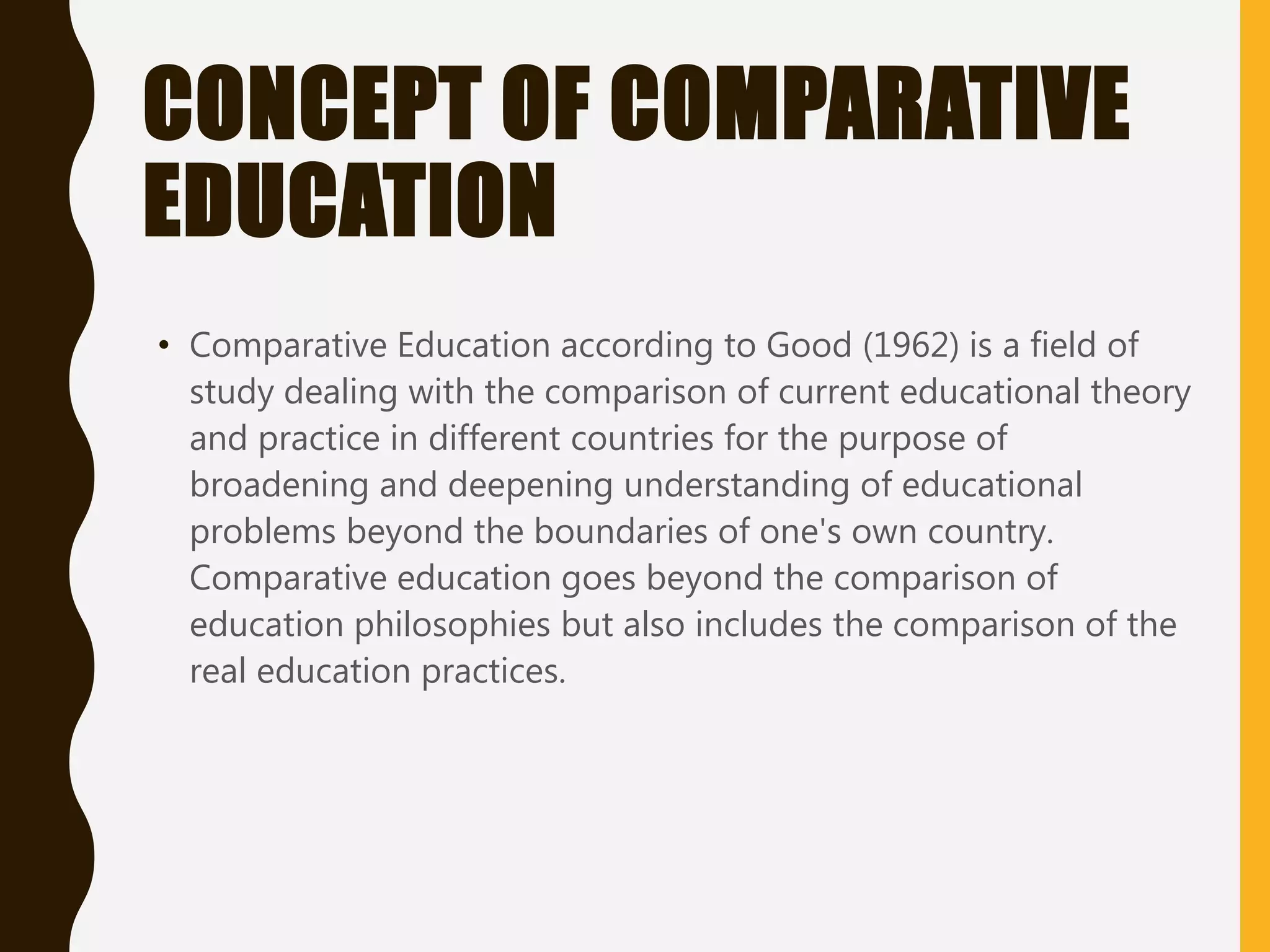 CONCEPT OF COMPARATIVE
EDUCATION
• Comparative Education according to Good (1962) is a field of
study dealing with the comparison of current educational theory
and practice in different countries for the purpose of
broadening and deepening understanding of educational
problems beyond the boundaries of one's own country.
Comparative education goes beyond the comparison of
education philosophies but also includes the comparison of the
real education practices.
 