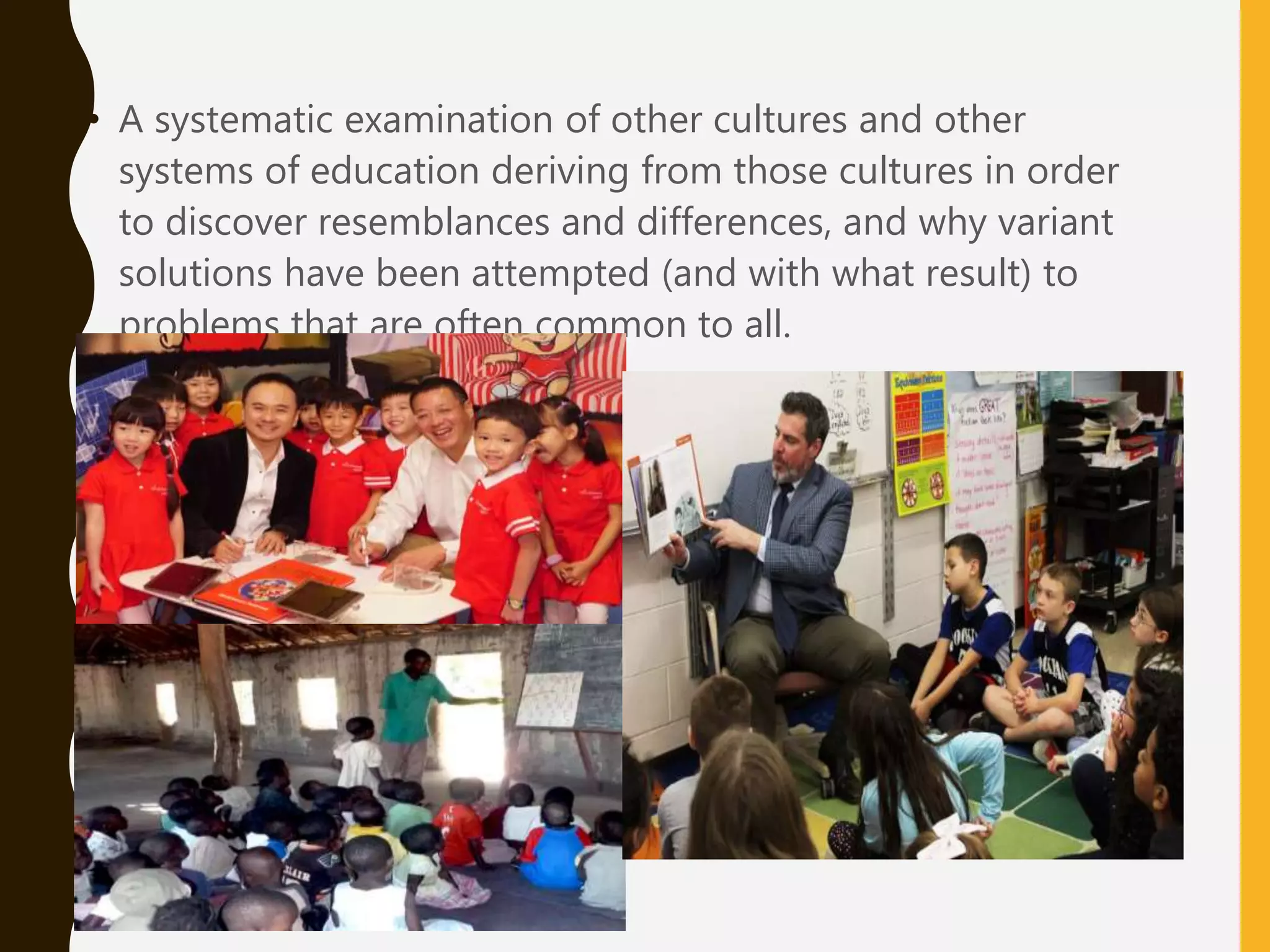 • A systematic examination of other cultures and other
systems of education deriving from those cultures in order
to discover resemblances and differences, and why variant
solutions have been attempted (and with what result) to
problems that are often common to all.
 
