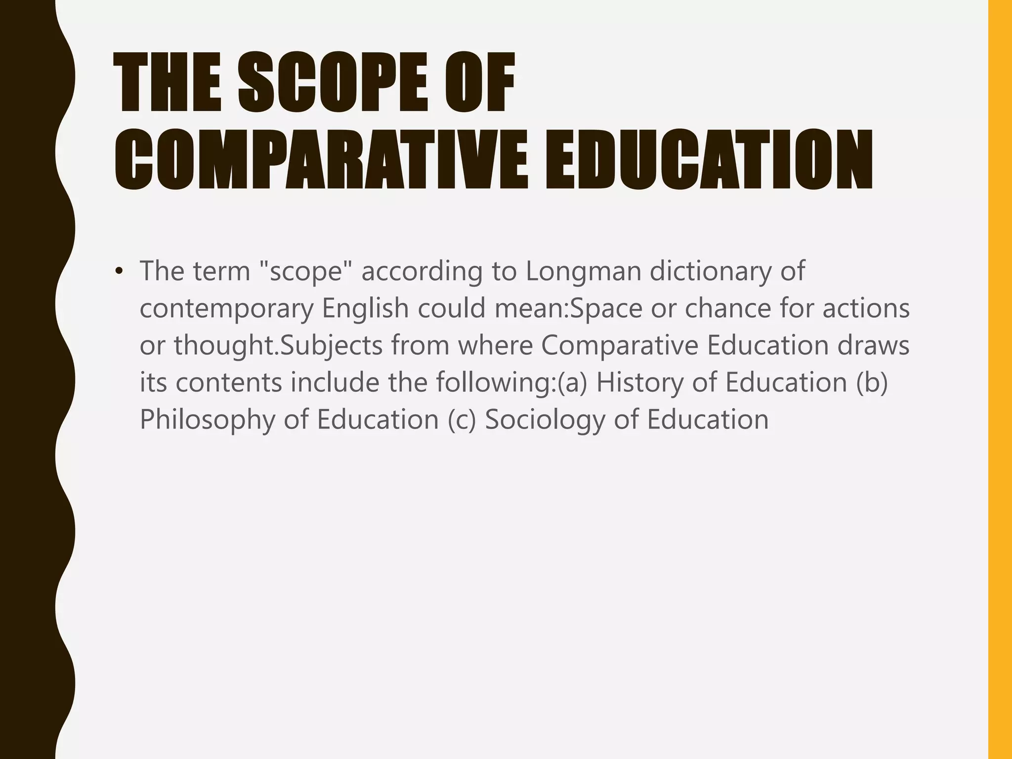 THE SCOPE OF
COMPARATIVE EDUCATION
• The term "scope" according to Longman dictionary of
contemporary English could mean:Space or chance for actions
or thought.Subjects from where Comparative Education draws
its contents include the following:(a) History of Education (b)
Philosophy of Education (c) Sociology of Education
 