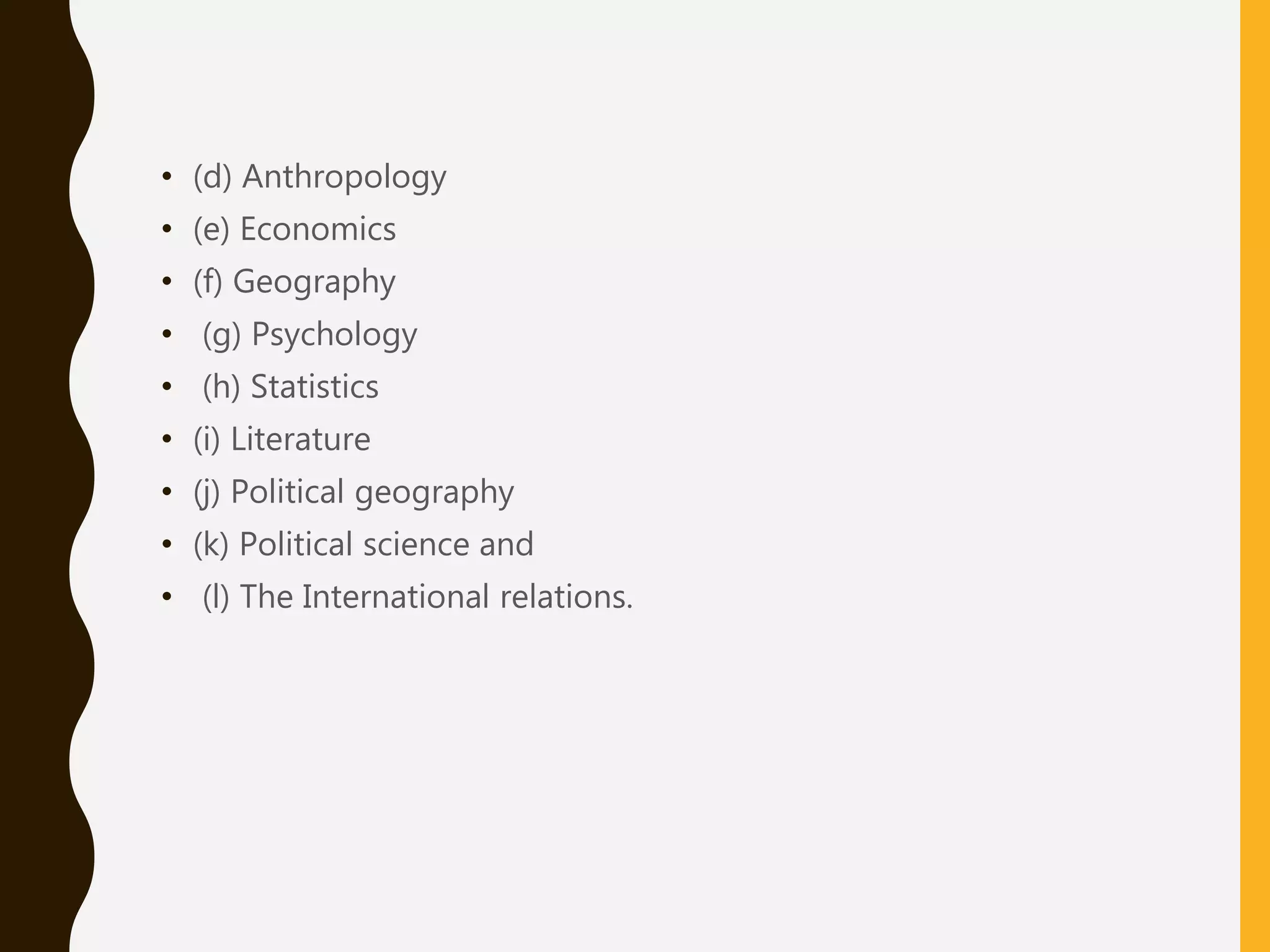 • (d) Anthropology
• (e) Economics
• (f) Geography
• (g) Psychology
• (h) Statistics
• (i) Literature
• (j) Political geography
• (k) Political science and
• (l) The International relations.
 