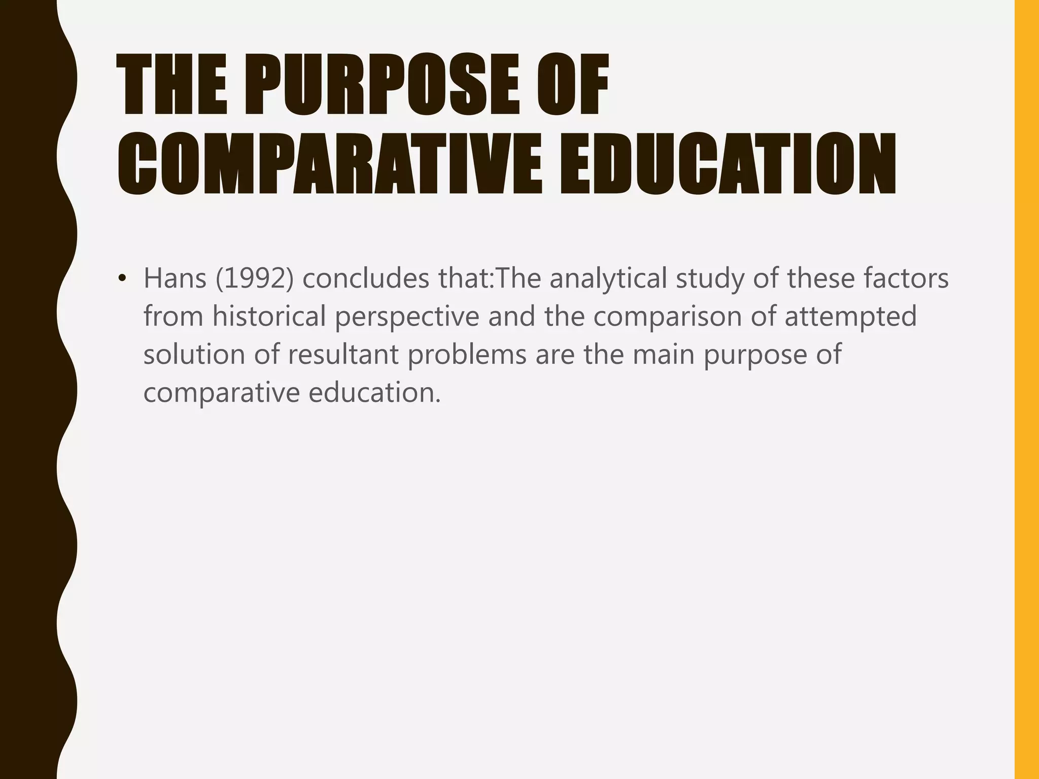 THE PURPOSE OF
COMPARATIVE EDUCATION
• Hans (1992) concludes that:The analytical study of these factors
from historical perspective and the comparison of attempted
solution of resultant problems are the main purpose of
comparative education.
 