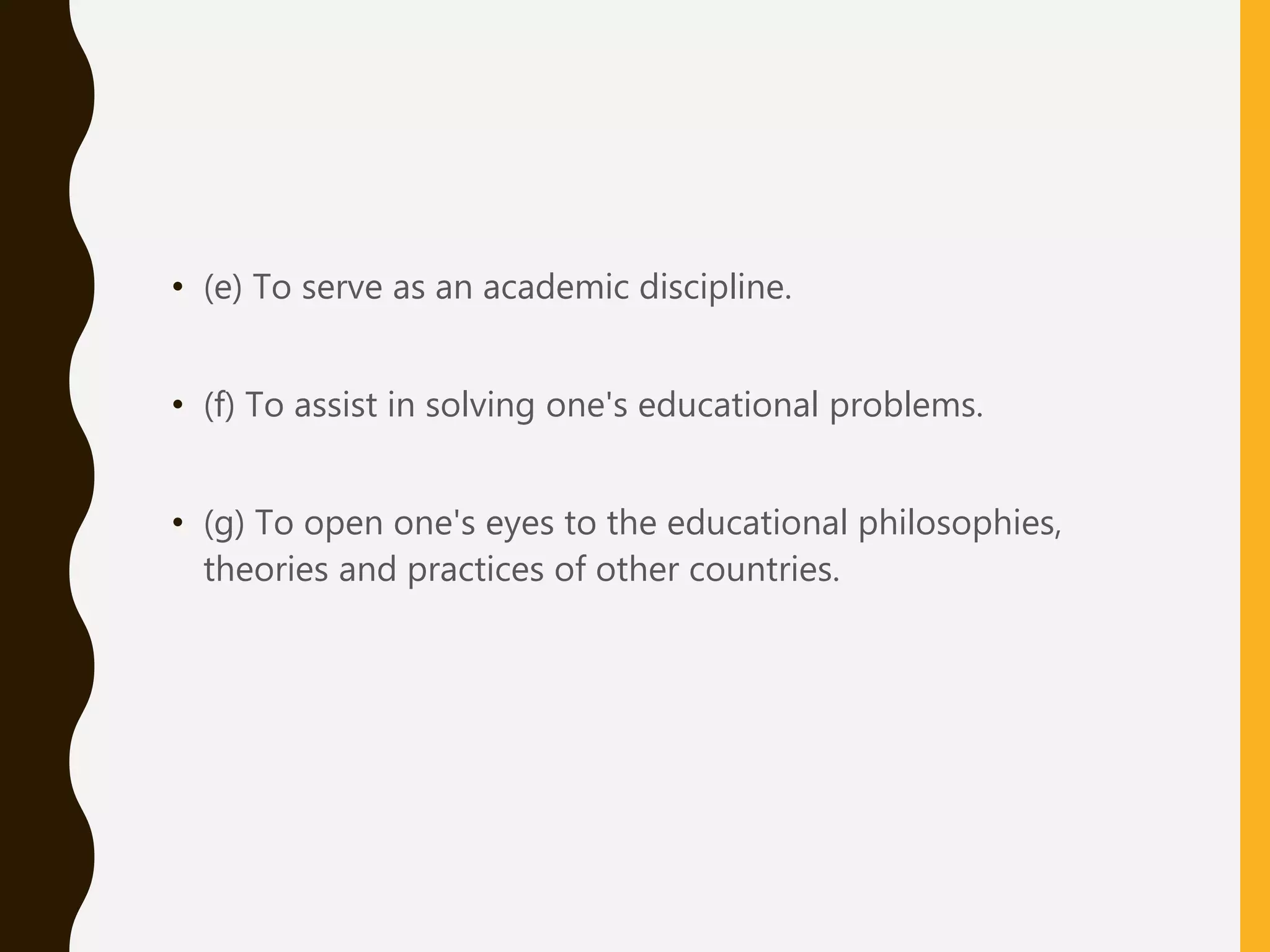 • (e) To serve as an academic discipline.
• (f) To assist in solving one's educational problems.
• (g) To open one's eyes to the educational philosophies,
theories and practices of other countries.
 