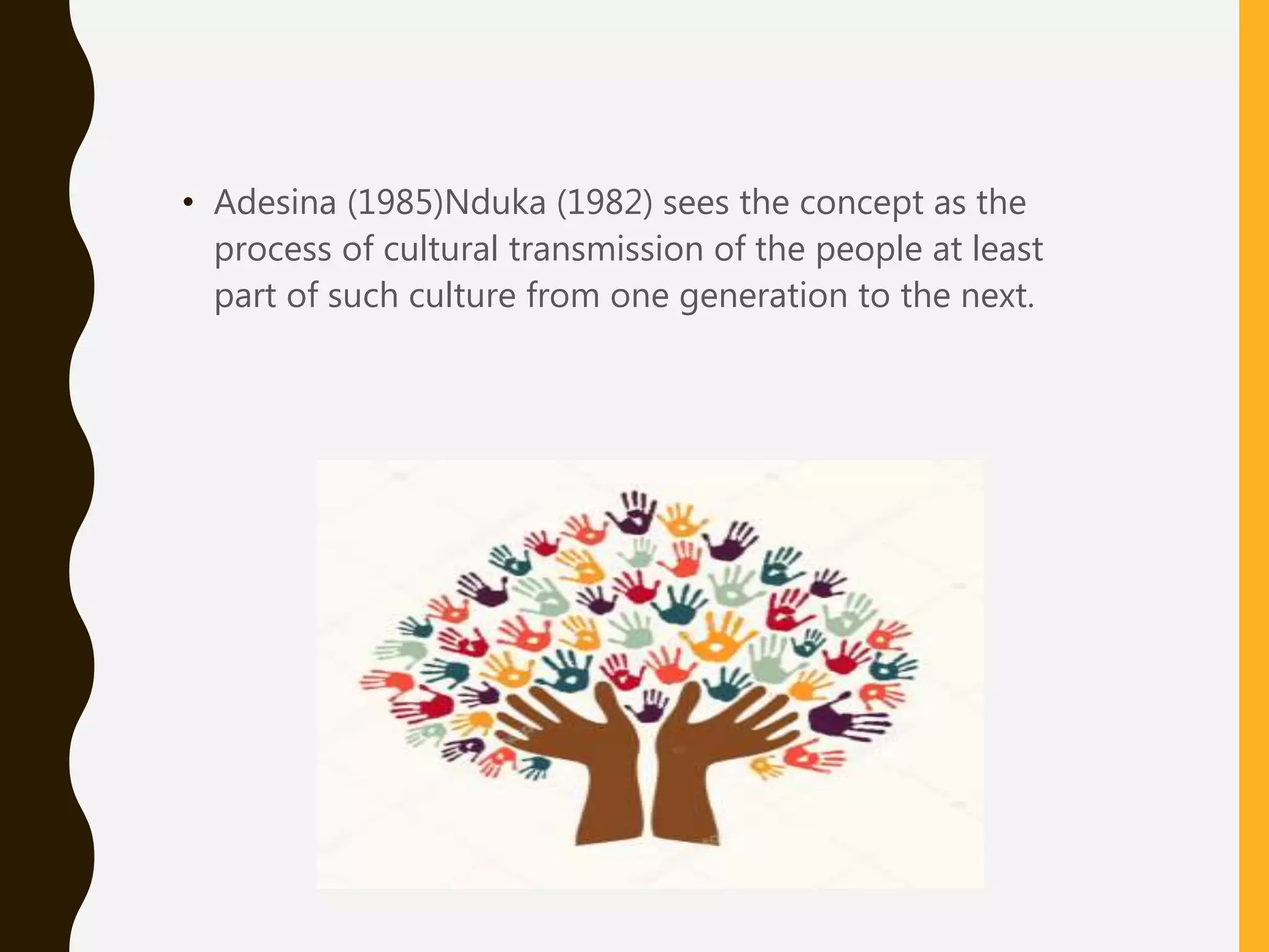 • Adesina (1985)Nduka (1982) sees the concept as the
process of cultural transmission of the people at least
part of such culture from one generation to the next.
 