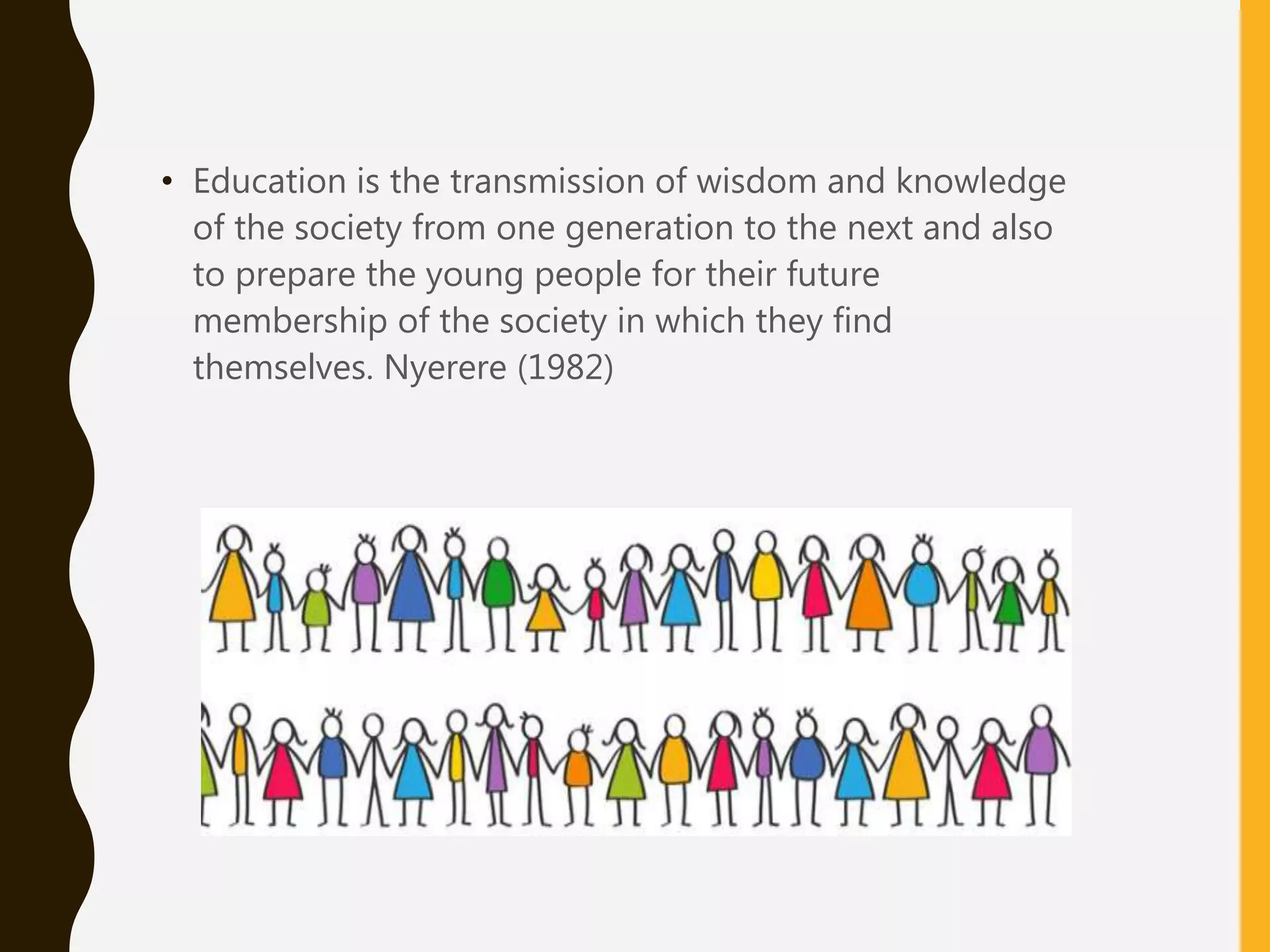 • Education is the transmission of wisdom and knowledge
of the society from one generation to the next and also
to prepare the young people for their future
membership of the society in which they find
themselves. Nyerere (1982)
 