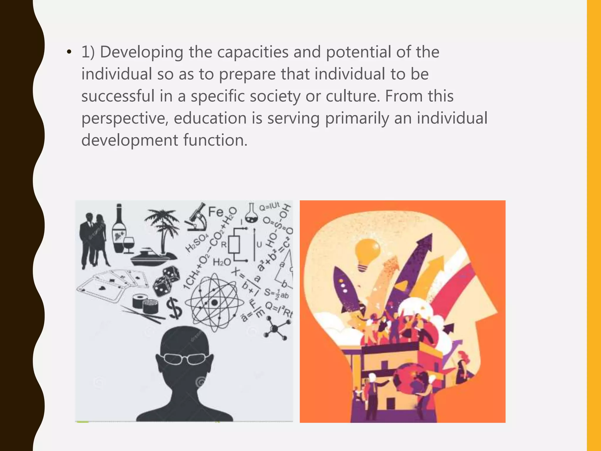 • 1) Developing the capacities and potential of the
individual so as to prepare that individual to be
successful in a specific society or culture. From this
perspective, education is serving primarily an individual
development function.
 