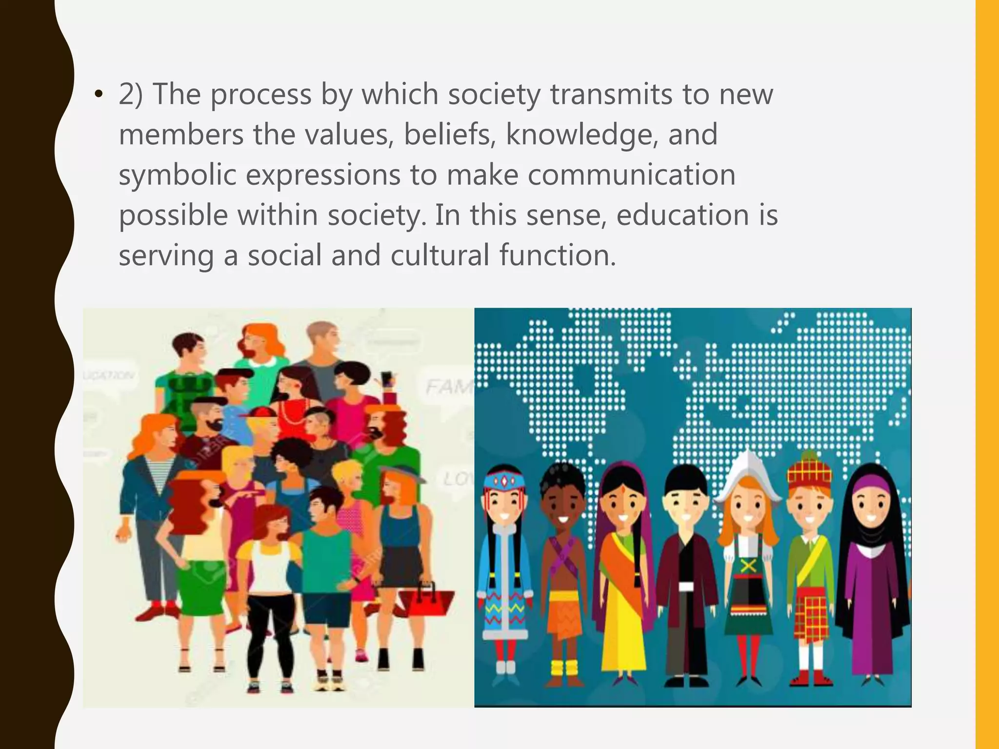 • 2) The process by which society transmits to new
members the values, beliefs, knowledge, and
symbolic expressions to make communication
possible within society. In this sense, education is
serving a social and cultural function.
 