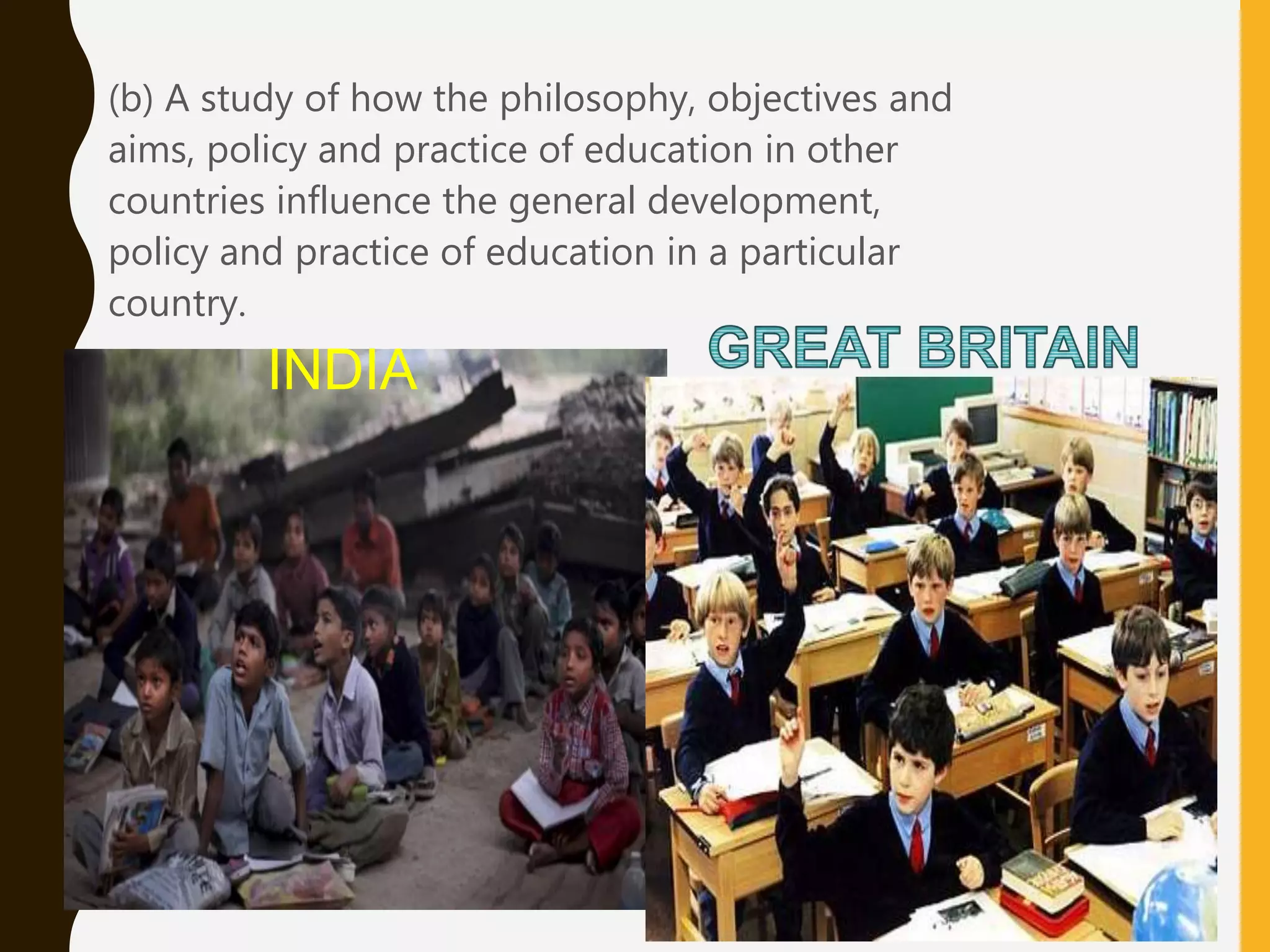 • (b) A study of how the philosophy, objectives and
aims, policy and practice of education in other
countries influence the general development,
policy and practice of education in a particular
country.
INDIA
 