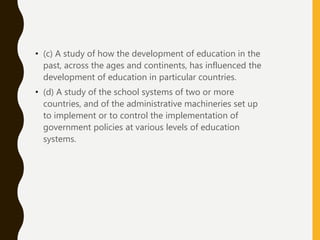 • (c) A study of how the development of education in the
past, across the ages and continents, has influenced the
development of education in particular countries.
• (d) A study of the school systems of two or more
countries, and of the administrative machineries set up
to implement or to control the implementation of
government policies at various levels of education
systems.
 